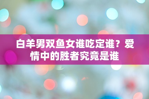 白羊男双鱼女谁吃定谁？爱情中的胜者究竟是谁