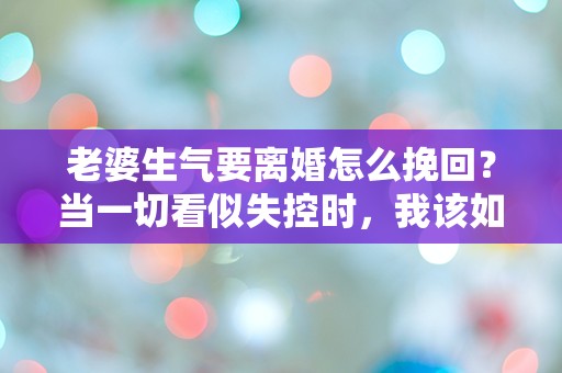 老婆生气要离婚怎么挽回？当一切看似失控时，我该如何逆转局面！