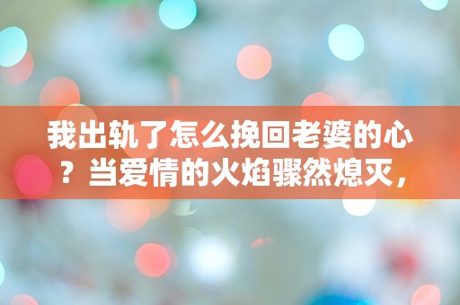 我出轨了怎么挽回老婆的心？当爱情的火焰骤然熄灭，我该如何重燃希望？