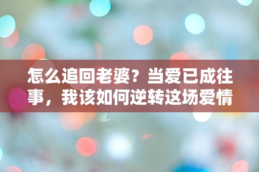 怎么追回老婆？当爱已成往事，我该如何逆转这场爱情危机？