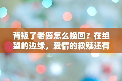 背叛了老婆怎么挽回？在绝望的边缘，爱情的救赎还有可能吗？