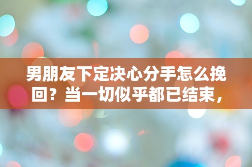 男朋友下定决心分手怎么挽回？当一切似乎都已结束，是否还有转机