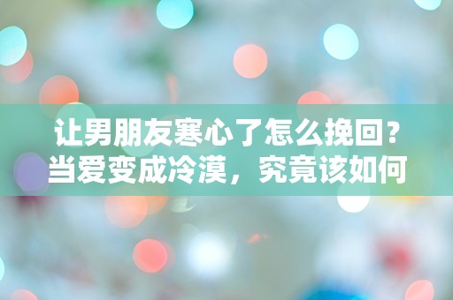 让男朋友寒心了怎么挽回？当爱变成冷漠，究竟该如何重燃温暖的火花