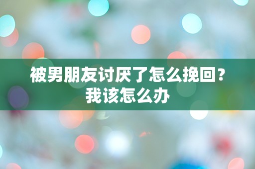 被男朋友讨厌了怎么挽回？我该怎么办