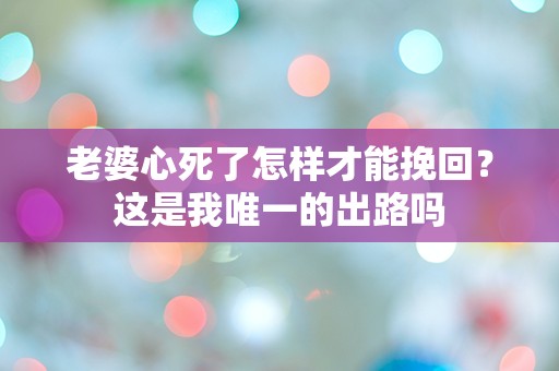 老婆心死了怎样才能挽回？这是我唯一的出路吗