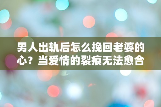 男人出轨后怎么挽回老婆的心？当爱情的裂痕无法愈合时，是否还有救赎的机会？