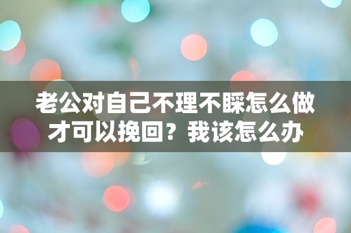 老公对自己不理不睬怎么做才可以挽回？我该怎么办