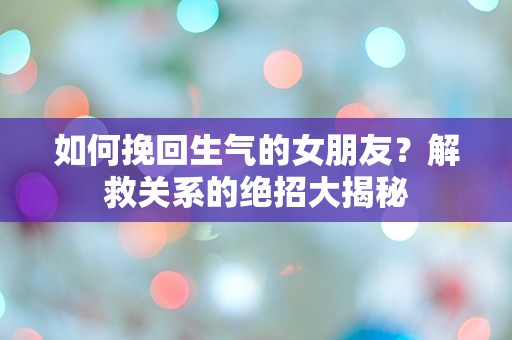 如何挽回生气的女朋友？解救关系的绝招大揭秘