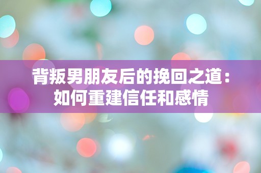 背叛男朋友后的挽回之道：如何重建信任和感情