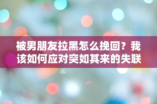 被男朋友拉黑怎么挽回？我该如何应对突如其来的失联