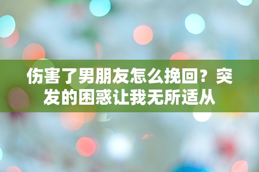 伤害了男朋友怎么挽回？突发的困惑让我无所适从