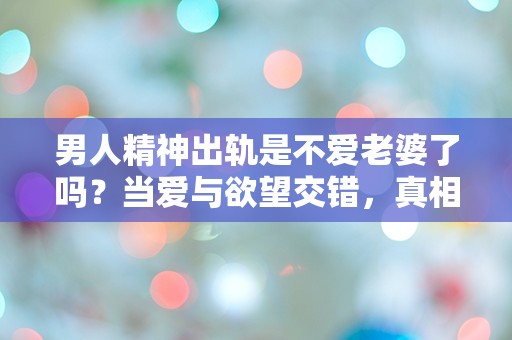 男人精神出轨是不爱老婆了吗？当爱与欲望交错，真相究竟在哪里