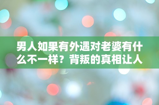 男人如果有外遇对老婆有什么不一样？背叛的真相让人震惊