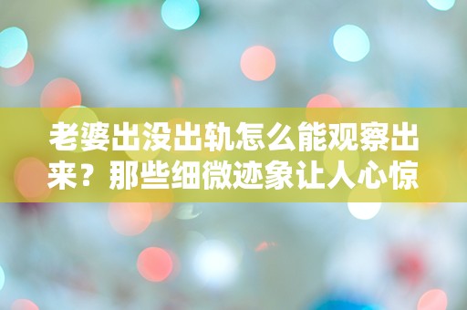 老婆出没出轨怎么能观察出来？那些细微迹象让人心惊胆战