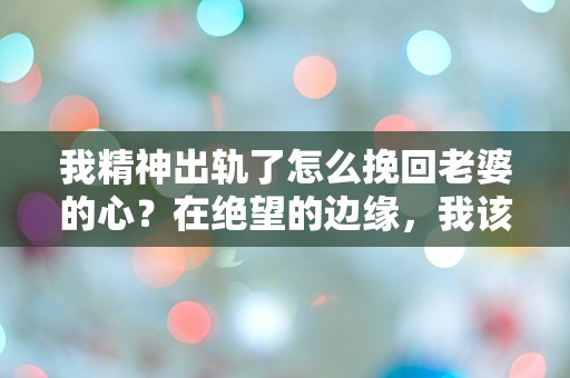 我精神出轨了怎么挽回老婆的心？在绝望的边缘，我该如何重建我们的爱情？