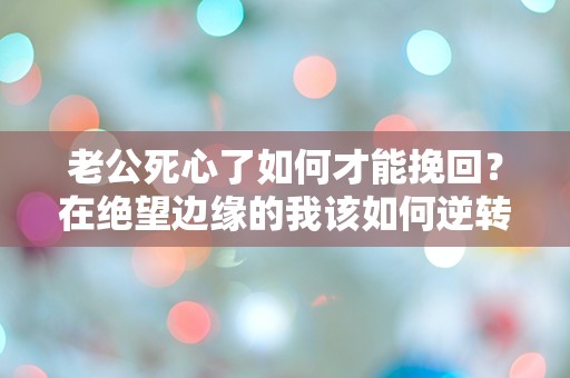 老公死心了如何才能挽回？在绝望边缘的我该如何逆转局面