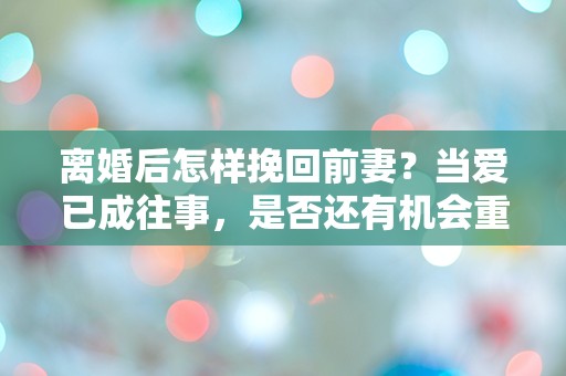 离婚后怎样挽回前妻？当爱已成往事，是否还有机会重燃旧情？