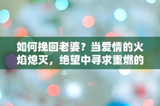 如何挽回老婆？当爱情的火焰熄灭，绝望中寻求重燃的奇迹！