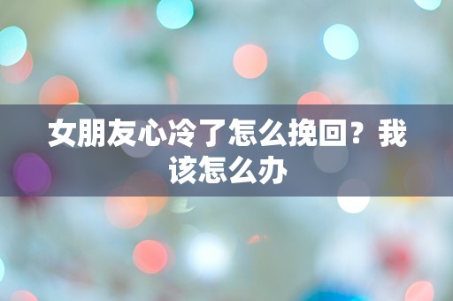 女朋友心冷了怎么挽回？我该怎么办