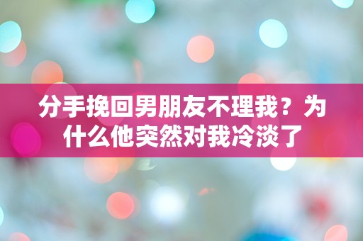 分手挽回男朋友不理我？为什么他突然对我冷淡了