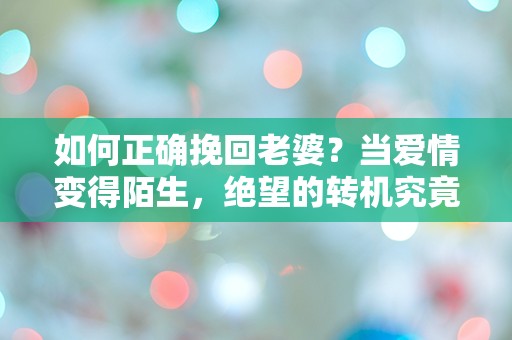 如何正确挽回老婆？当爱情变得陌生，绝望的转机究竟在哪里？