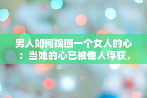 男人如何挽回一个女人的心：当她的心已被他人俘获，你该如何逆转局面