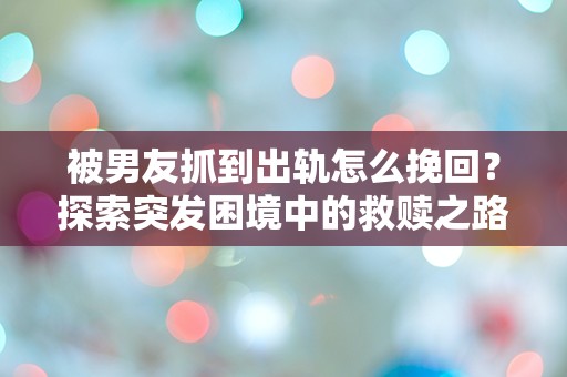 被男友抓到出轨怎么挽回？探索突发困境中的救赎之路