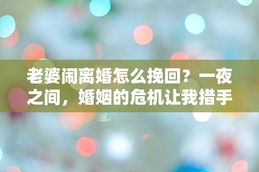 老婆闹离婚怎么挽回？一夜之间，婚姻的危机让我措手不及！