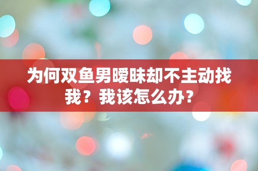 为何双鱼男暧昧却不主动找我？我该怎么办？