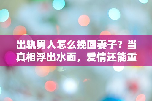 出轨男人怎么挽回妻子？当真相浮出水面，爱情还能重生吗？