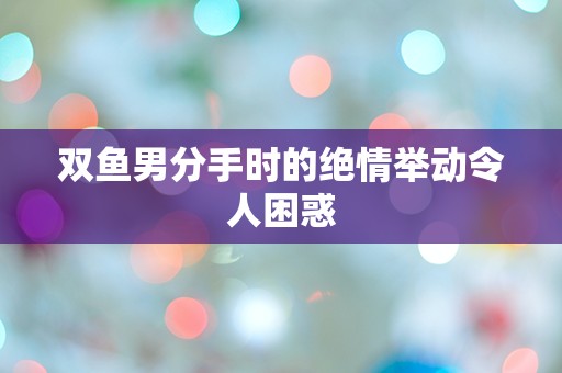 双鱼男分手时的绝情举动令人困惑