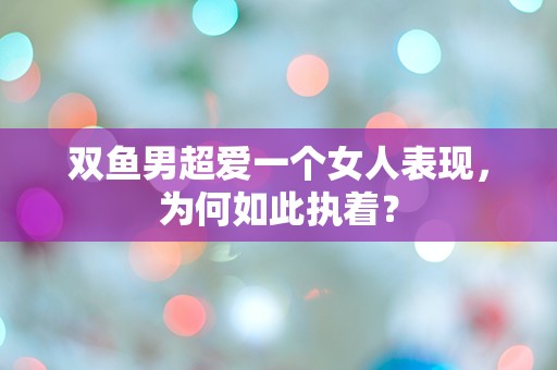 双鱼男超爱一个女人表现，为何如此执着？