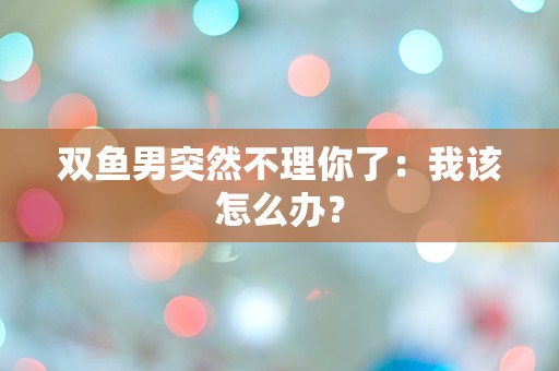 双鱼男突然不理你了：我该怎么办？