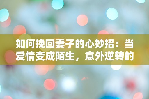 如何挽回妻子的心妙招：当爱情变成陌生，意外逆转的五个惊人策略