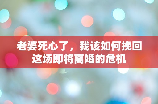 老婆死心了，我该如何挽回这场即将离婚的危机