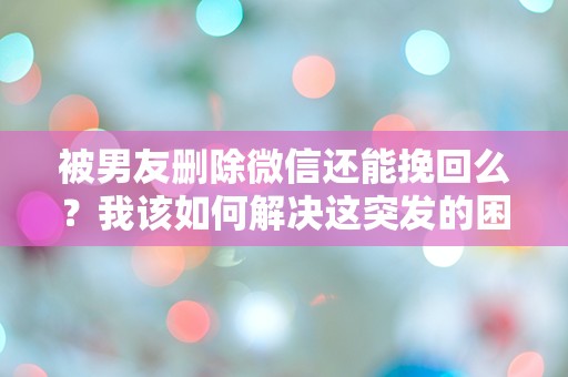 被男友删除微信还能挽回么？我该如何解决这突发的困惑