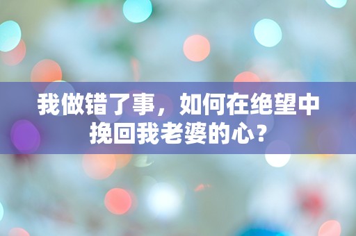 我做错了事，如何在绝望中挽回我老婆的心？