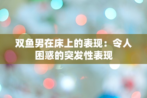 双鱼男在床上的表现：令人困惑的突发性表现