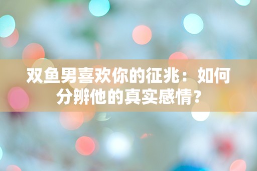 双鱼男喜欢你的征兆：如何分辨他的真实感情？