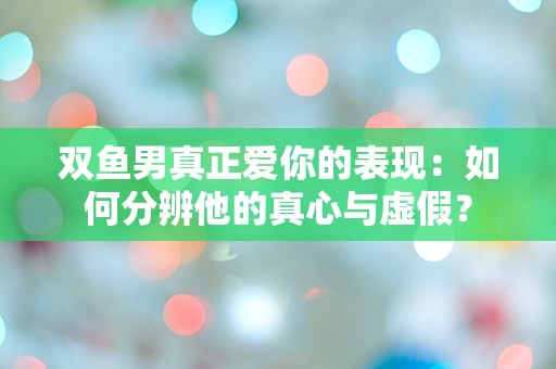 双鱼男真正爱你的表现：如何分辨他的真心与虚假？