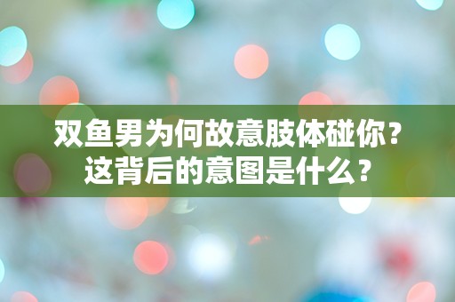 双鱼男为何故意肢体碰你？这背后的意图是什么？