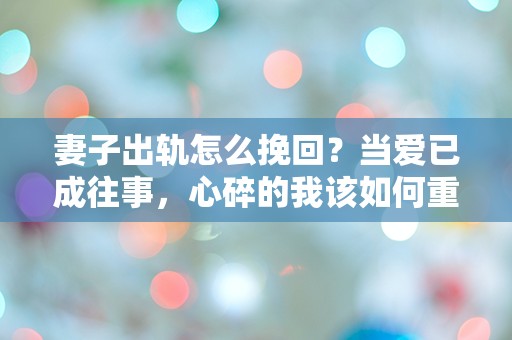 妻子出轨怎么挽回？当爱已成往事，心碎的我该如何重建未来？