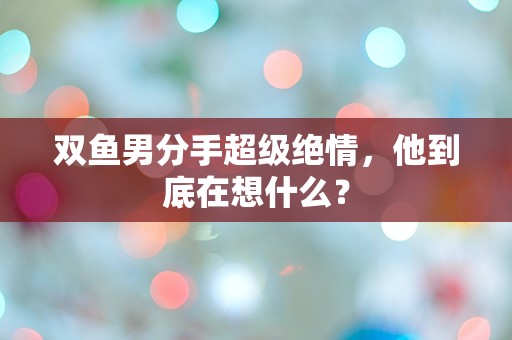 双鱼男分手超级绝情，他到底在想什么？