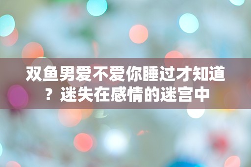 双鱼男爱不爱你睡过才知道？迷失在感情的迷宫中